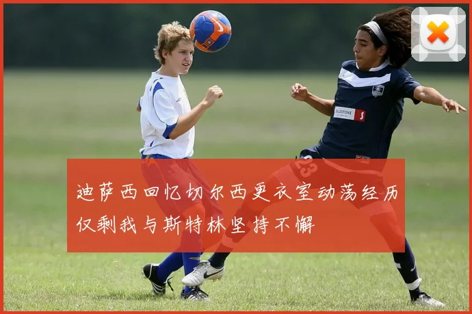 迪萨西回忆切尔西更衣室动荡经历仅剩我与斯特林坚持不懈
