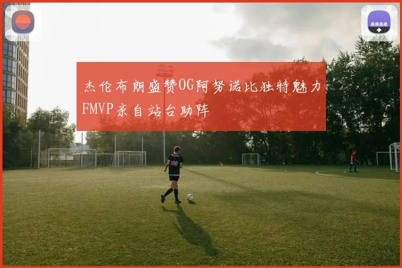 杰伦布朗盛赞OG阿努诺比独特魅力FMVP亲自站台助阵