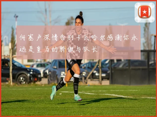 何塞卢深情告别卡瓦哈尔感谢你永远是皇马的骄傲与队长