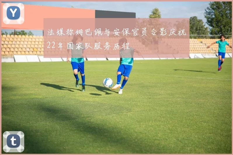 法媒称姆巴佩与安保官员合影庆祝22年国家队服务历程