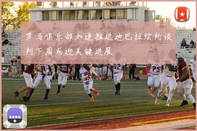 罗马俱乐部加速推进迪巴拉续约谈判下周或迎关键进展