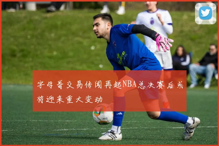 字母哥交易传闻再起NBA总决赛后或将迎来重大变动