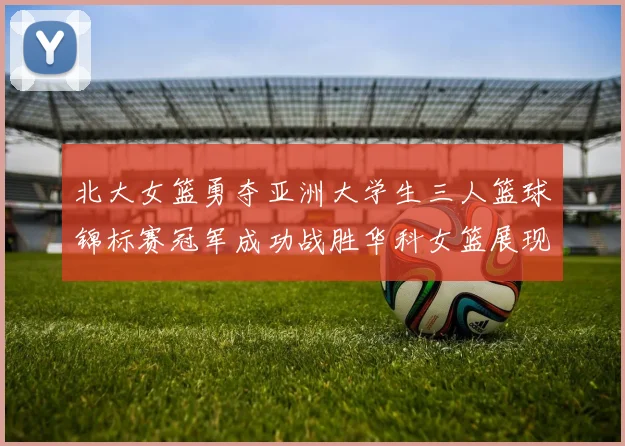 北大女篮勇夺亚洲大学生三人篮球锦标赛冠军成功战胜华科女篮展现强大实力