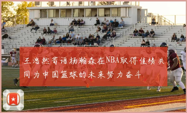 王浩然寄语杨瀚森在NBA取得佳绩共同为中国篮球的未来努力奋斗