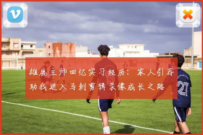 雄鹿主帅回忆实习经历：家人引荐助我进入马刺剪辑录像成长之路