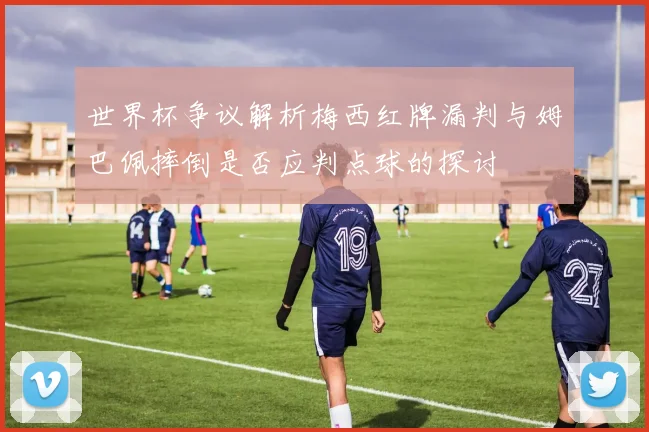世界杯争议解析梅西红牌漏判与姆巴佩摔倒是否应判点球的探讨