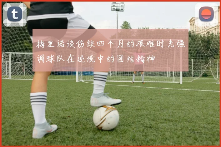 梅里诺谈伤缺四个月的艰难时光强调球队在逆境中的团结精神