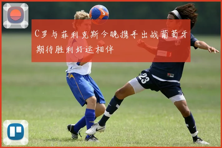 C罗与菲利克斯今晚携手出战葡萄牙期待胜利好运相伴