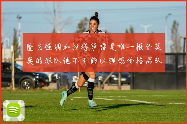 隆戈强调加拉塔萨雷是唯一报价莱奥的球队他不可能以理想价格离队