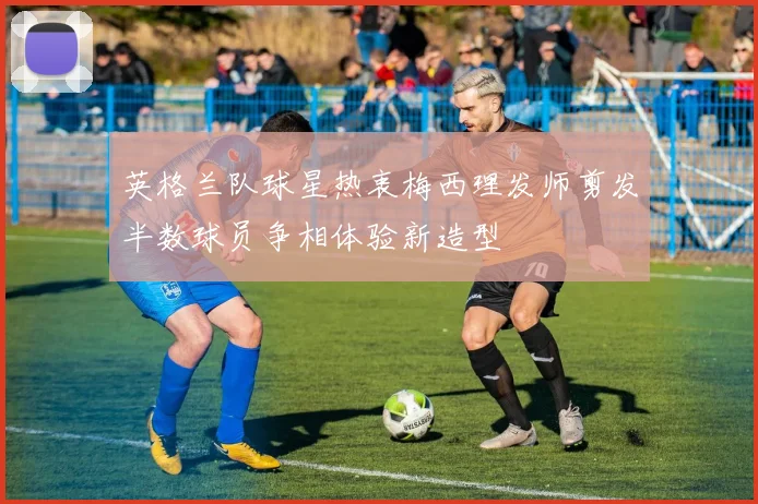 英格兰队球星热衷梅西理发师剪发半数球员争相体验新造型