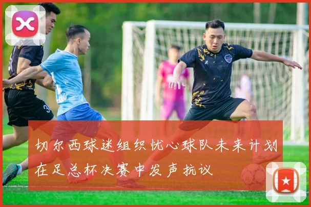 切尔西球迷组织忧心球队未来计划在足总杯决赛中发声抗议