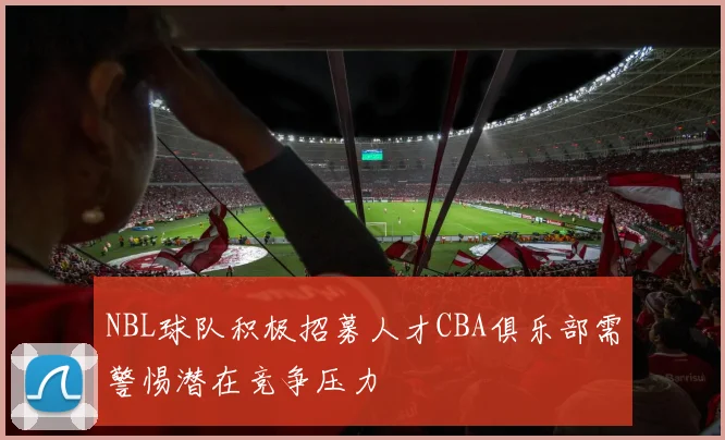 NBL球队积极招募人才CBA俱乐部需警惕潜在竞争压力