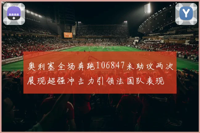 奥利塞全场奔跑106847米助攻两次展现超强冲击力引领法国队表现