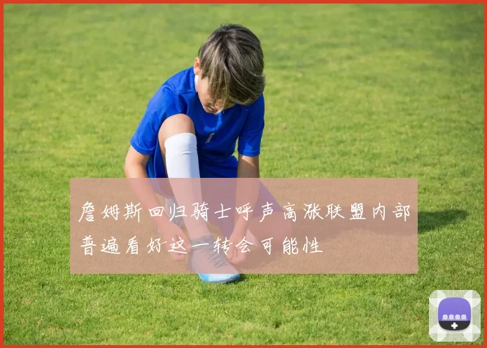 詹姆斯回归骑士呼声高涨联盟内部普遍看好这一转会可能性