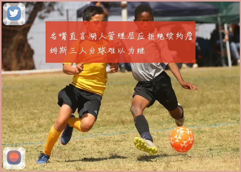 名嘴直言湖人管理层应拒绝续约詹姆斯三人分球难以为继