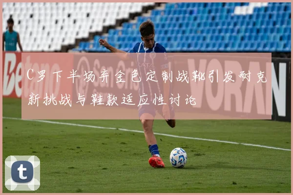 C罗下半场弃金色定制战靴引发耐克新挑战与鞋款适应性讨论
