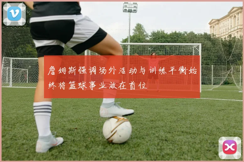 詹姆斯强调场外活动与训练平衡始终将篮球事业放在首位