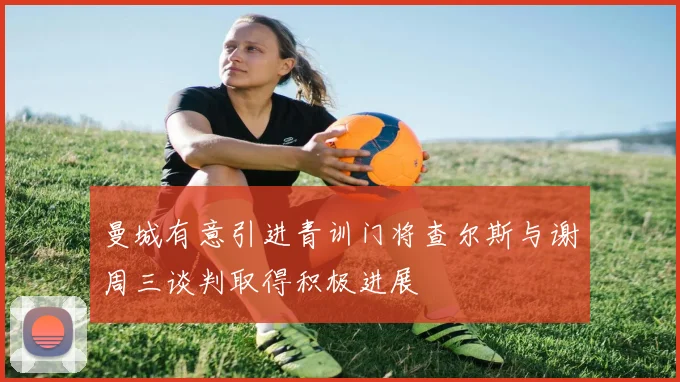 曼城有意引进青训门将查尔斯与谢周三谈判取得积极进展
