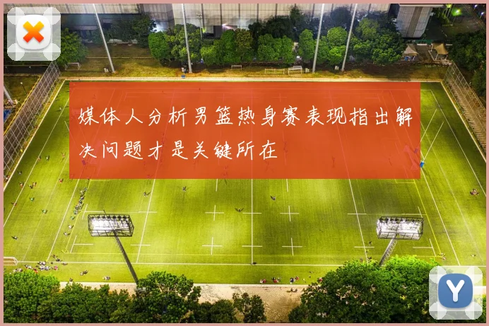 媒体人分析男篮热身赛表现指出解决问题才是关键所在